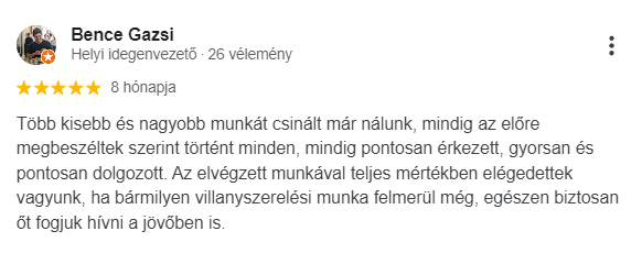Több kisebb és nagyobb munkát csinált már nálunk, mindig az előre megbeszéltek szerint történt minden, mindig pontosan érkezett, gyorsan és pontosan dolgozott. Az elvégzett munkával teljes mértékben elégedettek vagyunk, ha bármilyen villanyszerelési munka felmerül még, egészen biztosan őt fogjuk hívni a jövőben is.